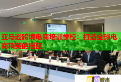 亚马逊跨境电商培训学校：打造全球电商精英的摇篮