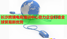 长沙跨境电商培训中心助力企业打造全球贸易新优势