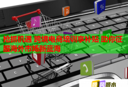 抢抓机遇 跨境电商培训享补贴 助你征服海外市场新蓝海