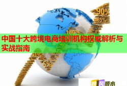 中国十大跨境电商培训机构权威解析与实战指南