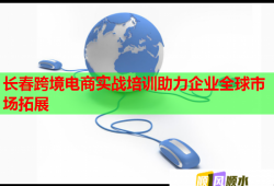 长春跨境电商实战培训助力企业全球市场拓展