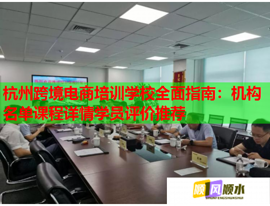 杭州跨境电商培训学校全面指南：机构名单课程详情学员评价推荐