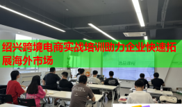 绍兴跨境电商实战培训助力企业快速拓展海外市场